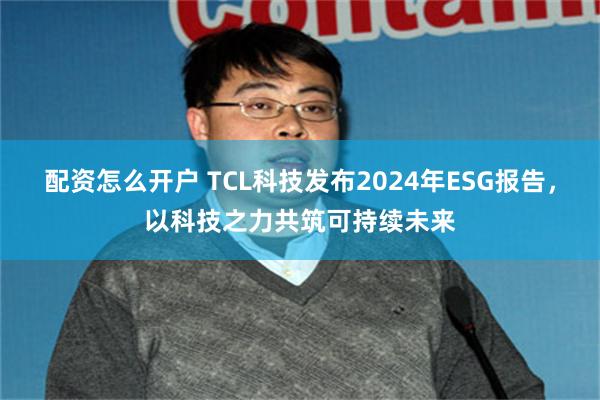 配资怎么开户 TCL科技发布2024年ESG报告，以科技之力共筑可持续未来
