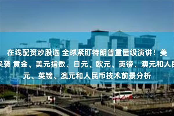 在线配资炒股选 全球紧盯特朗普重量级演讲！美联储三把手讲话来袭 黄金、美元指数、日元、欧元、英镑、澳元和人民币技术前景分析