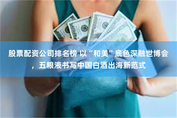 股票配资公司排名榜 以“和美”底色深融世博会，五粮液书写中国白酒出海新范式