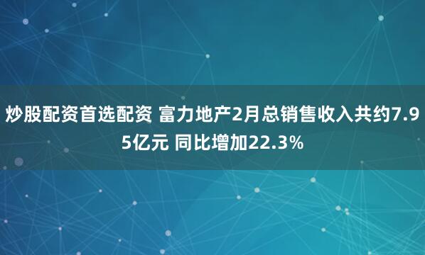炒股配资首选配资 富力地产2月总销售收入共约7.95亿元 同比增加22.3%