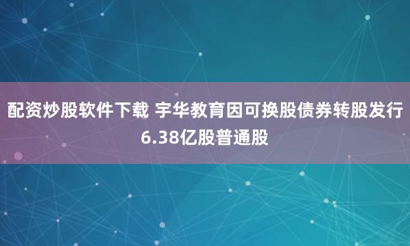 配资炒股软件下载 宇华教育因可换股债券转股发行6.38亿股普通股