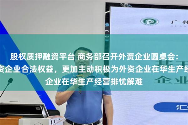 股权质押融资平台 商务部召开外资企业圆桌会：切实维护外资企业合法权益，更加主动积极为外资企业在华生产经营排忧解难