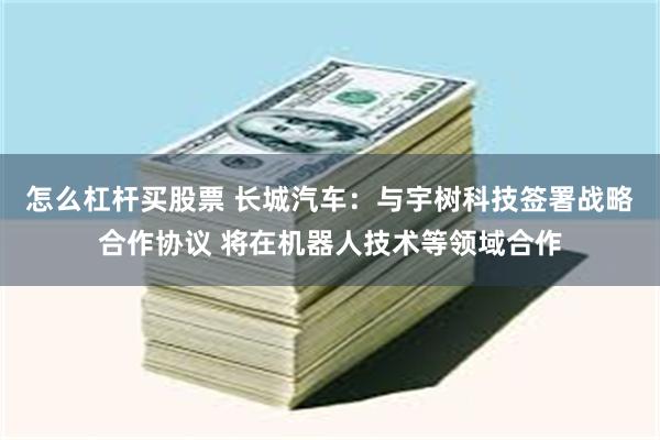 怎么杠杆买股票 长城汽车：与宇树科技签署战略合作协议 将在机器人技术等领域合作