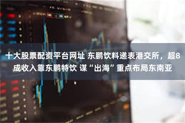十大股票配资平台网址 东鹏饮料递表港交所，超8成收入靠东鹏特饮 谋“出海”重点布局东南亚