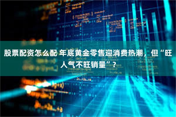 股票配资怎么配 年底黄金零售迎消费热潮，但“旺人气不旺销量”？