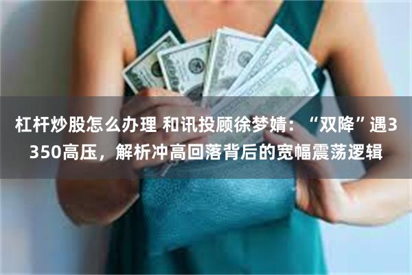 杠杆炒股怎么办理 和讯投顾徐梦婧：“双降”遇3350高压，解析冲高回落背后的宽幅震荡逻辑