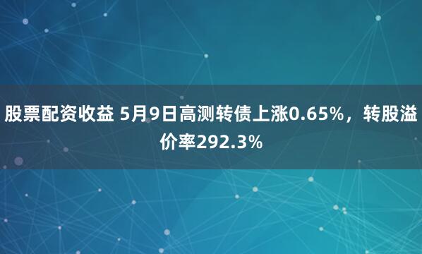 股票配资收益 5月9日高测转债上涨0.65%，转股溢价率292.3%