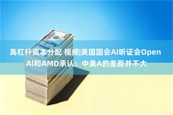 高杠杆资本分配 视频|美国国会AI听证会Open Al和AMD承认：中美A的差距并不大