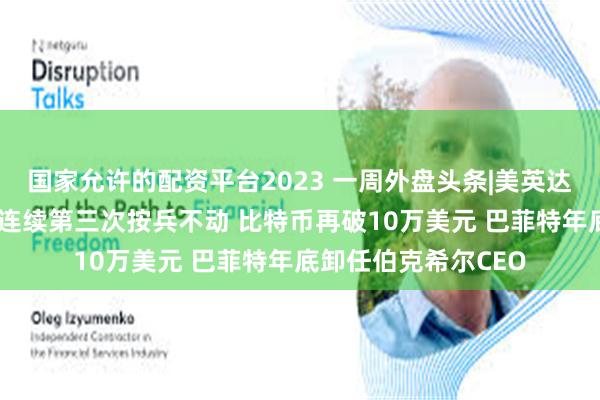国家允许的配资平台2023 一周外盘头条|美英达成贸易协议 美联储连续第三次按兵不动 比特币再破10万美元 巴菲特年底卸任伯克希尔CEO