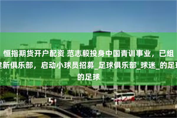 恒指期货开户配资 范志毅投身中国青训事业，已组建新俱乐部，启动小球员招募_足球俱乐部_球迷_的足球