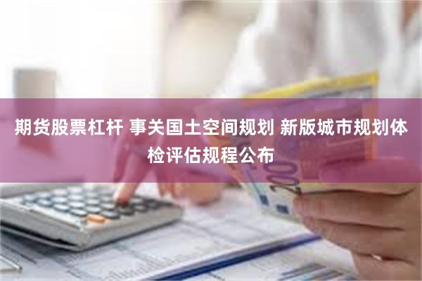 期货股票杠杆 事关国土空间规划 新版城市规划体检评估规程公布