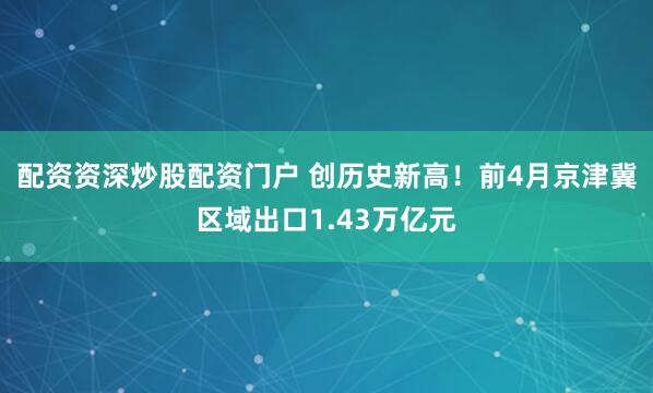 配资资深炒股配资门户 创历史新高！前4月京津冀区域出口1.43万亿元