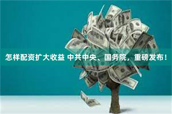 怎样配资扩大收益 中共中央、国务院，重磅发布！