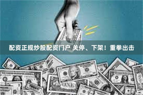 配资正规炒股配资门户 关停、下架！重拳出击