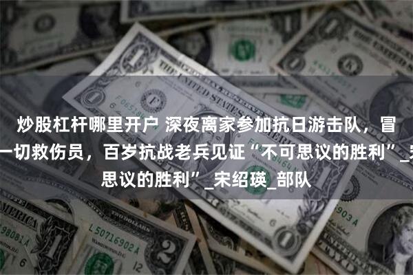 炒股杠杆哪里开户 深夜离家参加抗日游击队，冒着炮弹不顾一切救伤员，百岁抗战老兵见证“不可思议的胜利”_宋绍瑛_部队