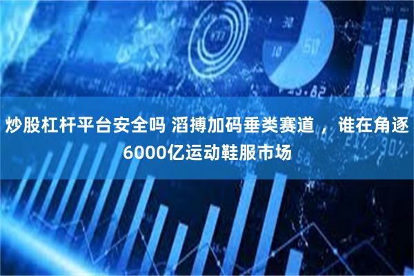 炒股杠杆平台安全吗 滔搏加码垂类赛道 ，谁在角逐6000亿运动鞋服市场