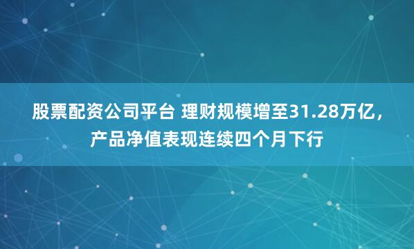 股票配资公司平台 理财规模增至31.28万亿，产品净值表现连续四个月下行