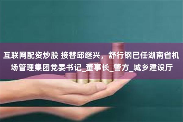 互联网配资炒股 接替邱继兴，舒行钢已任湖南省机场管理集团党委书记_董事长_警方_城乡建设厅