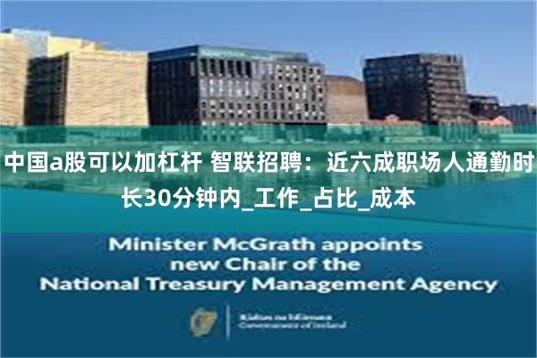 中国a股可以加杠杆 智联招聘：近六成职场人通勤时长30分钟内_工作_占比_成本