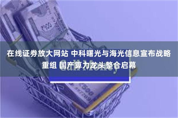 在线证劵放大网站 中科曙光与海光信息宣布战略重组 国产算力龙头整合启幕