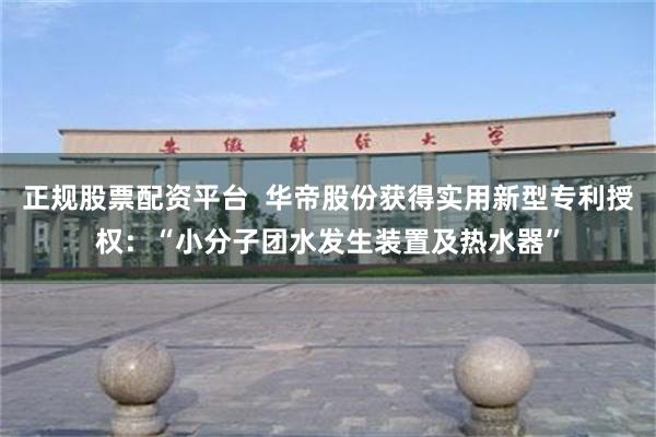 正规股票配资平台  华帝股份获得实用新型专利授权：“小分子团水发生装置及热水器”