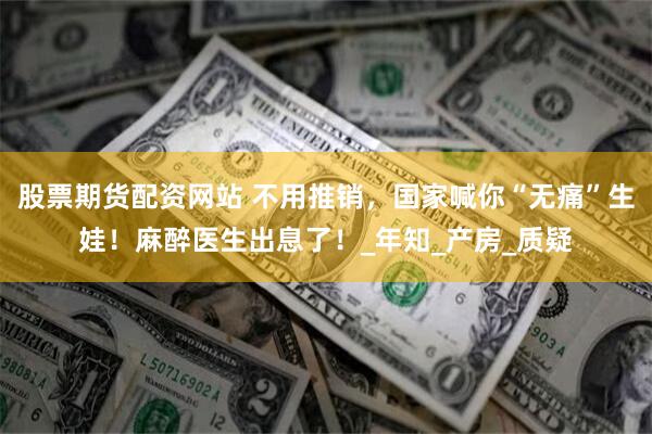 股票期货配资网站 不用推销，国家喊你“无痛”生娃！麻醉医生出息了！_年知_产房_质疑