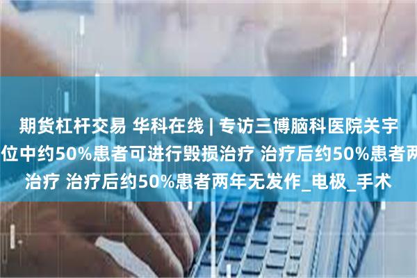 期货杠杆交易 华科在线 | 专访三博脑科医院关宇光：癫痫患者SEEG定位中约50%患者可进行毁损治疗 治疗后约50%患者两年无发作_电极_手术