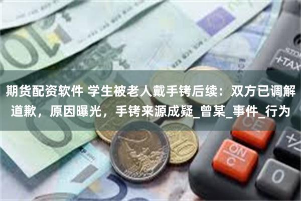 期货配资软件 学生被老人戴手铐后续：双方已调解道歉，原因曝光，手铐来源成疑_曾某_事件_行为