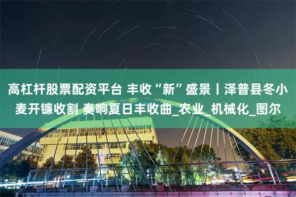 高杠杆股票配资平台 丰收“新”盛景丨泽普县冬小麦开镰收割 奏响夏日丰收曲_农业_机械化_图尔