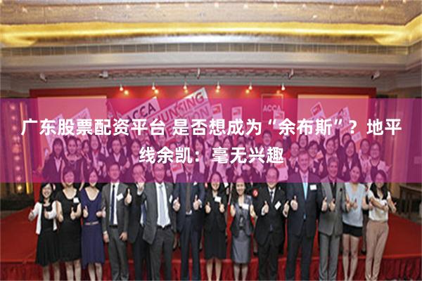 广东股票配资平台 是否想成为“余布斯”？地平线余凯：毫无兴趣