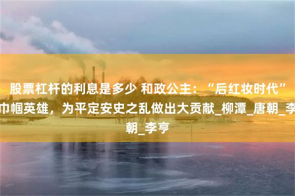 股票杠杆的利息是多少 和政公主：“后红妆时代”的巾帼英雄，为平定安史之乱做出大贡献_柳潭_唐朝_李亨