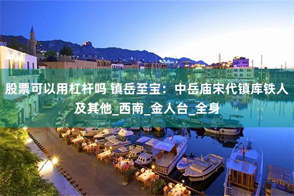 股票可以用杠杆吗 镇岳至宝：中岳庙宋代镇库铁人及其他_西南_金人台_全身