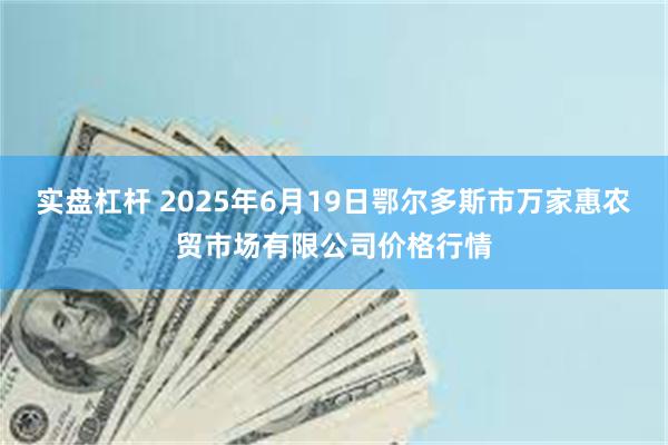 实盘杠杆 2025年6月19日鄂尔多斯市万家惠农贸市场有限公司价格行情