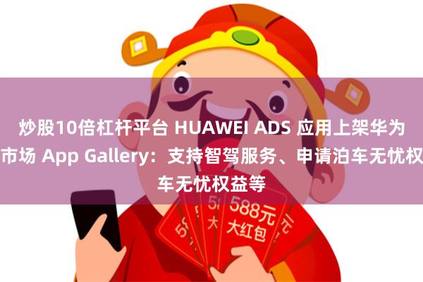 炒股10倍杠杆平台 HUAWEI ADS 应用上架华为应用市场 App Gallery：支持智驾服务、申请泊车无忧权益等