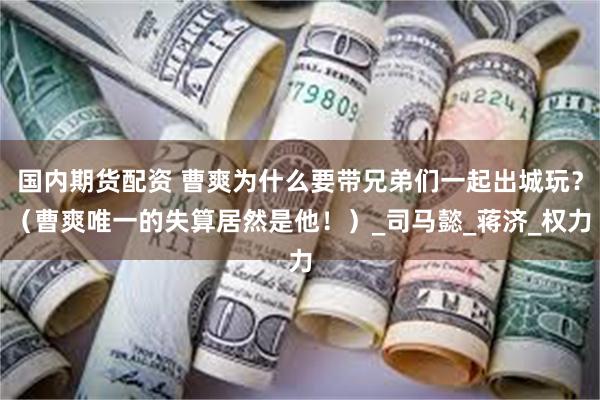 国内期货配资 曹爽为什么要带兄弟们一起出城玩？（曹爽唯一的失算居然是他！）_司马懿_蒋济_权力