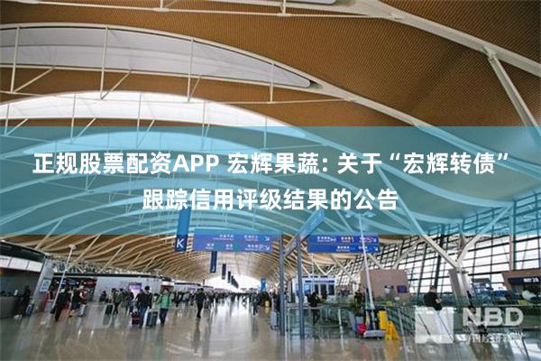 正规股票配资APP 宏辉果蔬: 关于“宏辉转债”跟踪信用评级结果的公告