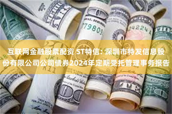 互联网金融股票配资 ST特信: 深圳市特发信息股份有限公司公司债券2024年定期受托管理事务报告
