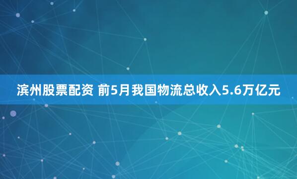 滨州股票配资 前5月我国物流总收入5.6万亿元