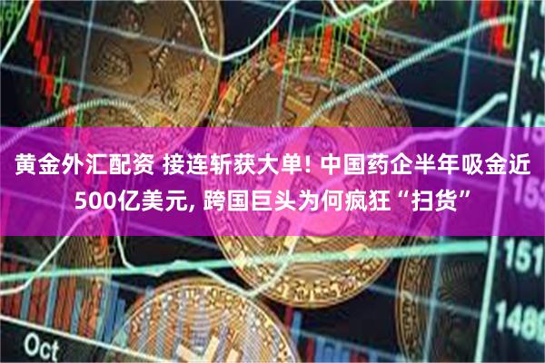 黄金外汇配资 接连斩获大单! 中国药企半年吸金近500亿美元, 跨国巨头为何疯狂“扫货”