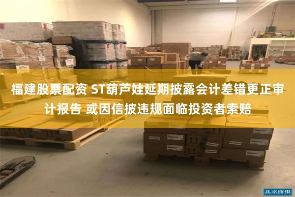 福建股票配资 ST葫芦娃延期披露会计差错更正审计报告 或因信披违规面临投资者索赔