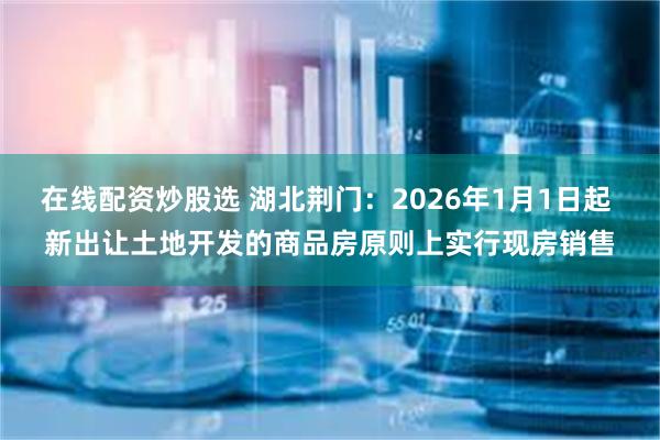在线配资炒股选 湖北荆门：2026年1月1日起 新出让土地开发的商品房原则上实行现房销售
