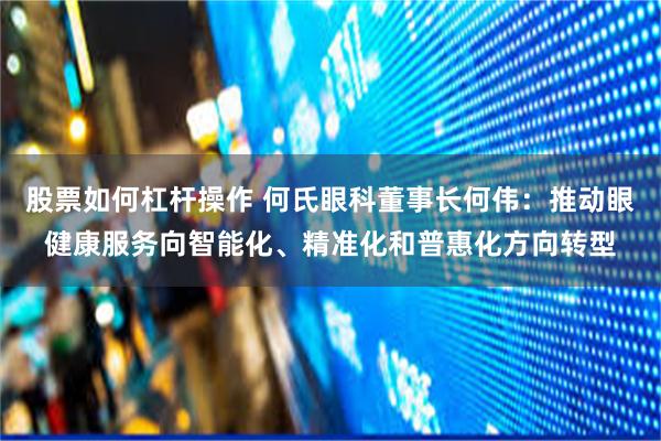 股票如何杠杆操作 何氏眼科董事长何伟：推动眼健康服务向智能化、精准化和普惠化方向转型