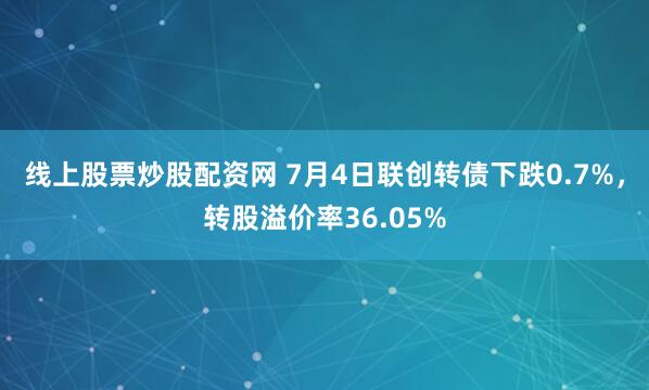 线上股票炒股配资网 7月4日联创转债下跌0.7%，转股溢价率36.05%