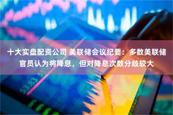 十大实盘配资公司 美联储会议纪要：多数美联储官员认为将降息，但对降息次数分歧较大