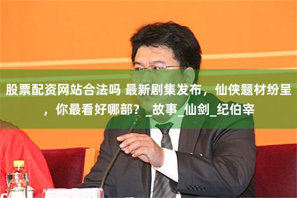 股票配资网站合法吗 最新剧集发布，仙侠题材纷呈，你最看好哪部？_故事_仙剑_纪伯宰