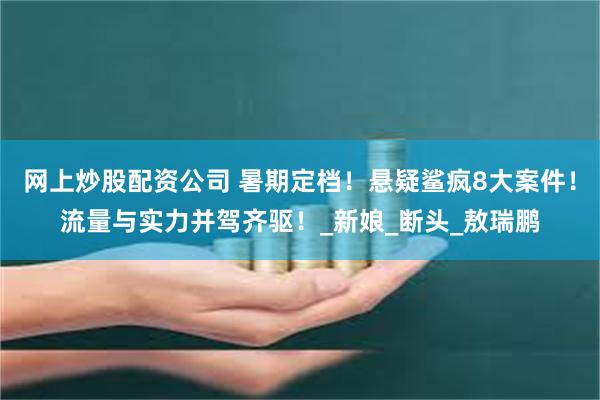 网上炒股配资公司 暑期定档！悬疑鲨疯8大案件！流量与实力并驾齐驱！_新娘_断头_敖瑞鹏