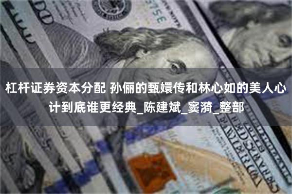 杠杆证券资本分配 孙俪的甄嬛传和林心如的美人心计到底谁更经典_陈建斌_窦漪_整部