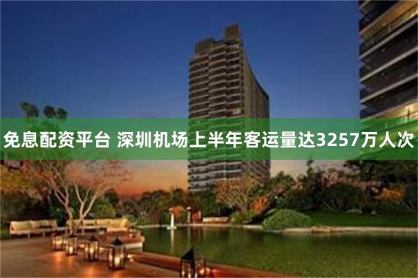 免息配资平台 深圳机场上半年客运量达3257万人次
