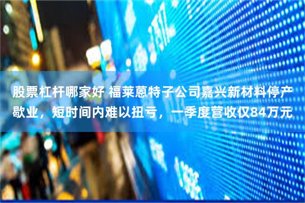 股票杠杆哪家好 福莱蒽特子公司嘉兴新材料停产歇业，短时间内难以扭亏，一季度营收仅84万元