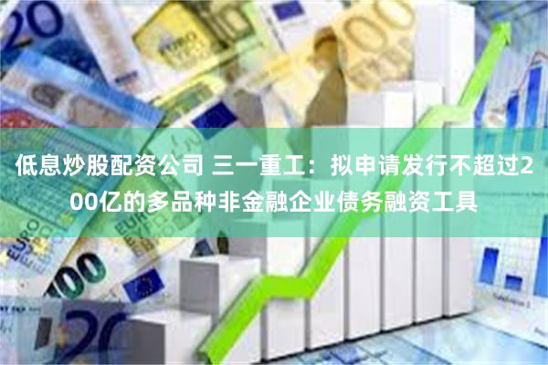 低息炒股配资公司 三一重工：拟申请发行不超过200亿的多品种非金融企业债务融资工具